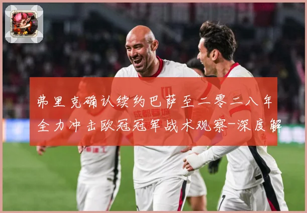 弗里克确认续约巴萨至二零二八年全力冲击欧冠冠军战术观察-深度解析
