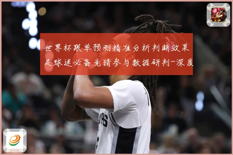 世界杯跟单预测精准分析判断效果足球迷必备竞猜参与数据研判-深度解析