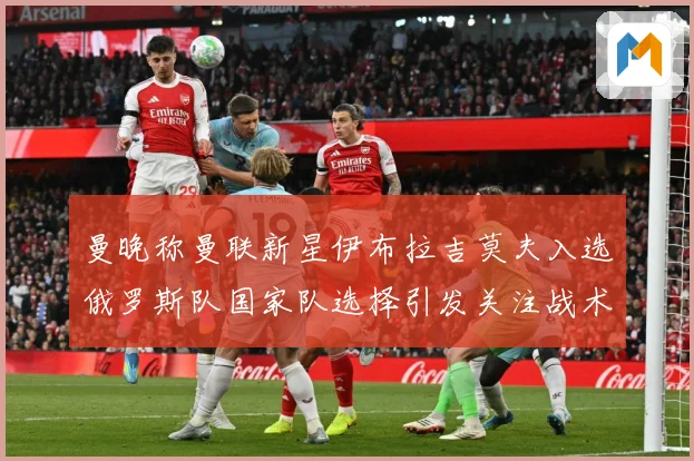 曼晚称曼联新星伊布拉吉莫夫入选俄罗斯队国家队选择引发关注战术观察-深度解析