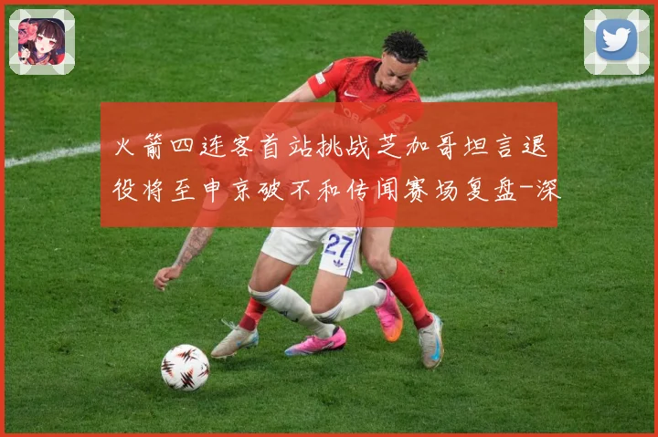 火箭四连客首站挑战芝加哥坦言退役将至申京破不和传闻赛场复盘-深度解析