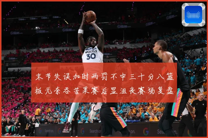 末节失误加时两罚不中三十分八篮板无奈吞苦果赛后显沮丧赛场复盘-深度解析