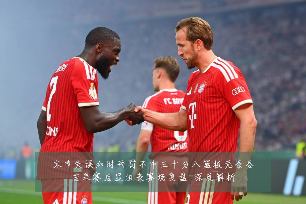 末节失误加时两罚不中三十分八篮板无奈吞苦果赛后显沮丧赛场复盘-深度解析