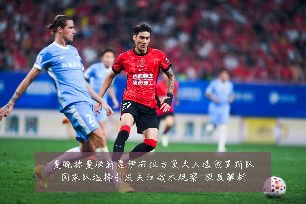 曼晚称曼联新星伊布拉吉莫夫入选俄罗斯队国家队选择引发关注战术观察-深度解析